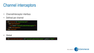 Channel interceptors
• ChannelInterceptor interface
• Defined per channel
• Global
<int:channel id="testChannel">
<int:interceptors>
<ref bean="someCustomInterceptor"/>
</int:interceptors>
</int:channel>
<int:channel-interceptor ref="someCustomInterceptor" pattern="test*"/>
 