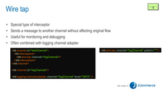 Wire tap
• Special type of interceptor
• Sends a message to another channel without affecting original flow
• Useful for monitoring and debugging
• Often combined with logging channel adapter
<int:channel id="testChannel">
<int:interceptors>
<int:wire-tap channel="logChannel"/>
</int:interceptors>
</int:channel>
<int:channel id="logChannel"/>
<int:logging-channel-adapter channel="logChannel" level="INFO" />
<int:wire-tap channel="logChannel" pattern="*"/>
 