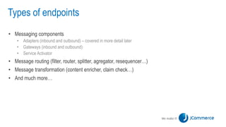 Types of endpoints
• Messaging components
• Adapters (inbound and outbound) – covered in more detail later
• Gateways (inbound and outbound)
• Service Activator
• Message routing (filter, router, splitter, agregator, resequencer…)
• Message transformation (content enricher, claim check…)
• And much more…
 
