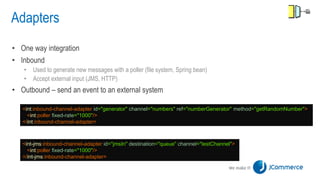 Adapters
• One way integration
• Inbound
• Used to generate new messages with a poller (file system, Spring bean)
• Accept external input (JMS, HTTP)
• Outbound – send an event to an external system
<int:inbound-channel-adapter id="generator" channel="numbers" ref="numberGenerator" method="getRandomNumber">
<int:poller fixed-rate="1000"/>
</int:inbound-channel-adapter>
<int-jms:inbound-channel-adapter id="jmsIn" destination="queue" channel="testChannel">
<int:poller fixed-rate="1000"/>
</int-jms:inbound-channel-adapter>
 