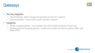 Gateways
• Two way integration
• Inbound Gateway - deliver message into application and waits for a response
• Outbound Gateway - invokes external system and gets a response
• Categories
• Generic messaging gateway – proxy between Java code and Spring Integration infrastructure
• Technology-specific messaging gateways – handle communication with external systems (JDBS, JMS,
SOAP, HTTP)
 