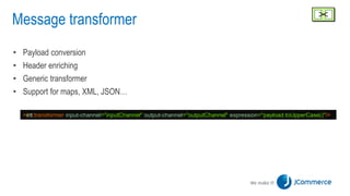Message transformer
• Payload conversion
• Header enriching
• Generic transformer
• Support for maps, XML, JSON…
<int:transformer input-channel="inputChannel" output-channel="outputChannel" expression="payload.toUpperCase()"/>
 