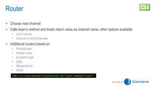 Router
• Choose next channel
• Calls bean’s method and treats return value as channel name, other options available
• List of names
• Channel or list of channels
• Additional routers based on
• Payload type
• Header value
• Exception type
• SpEL
• Recipients list
• XPath
<int:router input-channel="inputChannel" ref="router" method="route"/>
 