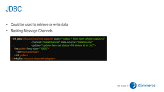 JDBC
• Could be used to retrieve or write data
• Backing Message Channels
<int-jdbc:inbound-channel-adapter query="select * from item where status=2"
channel="dataChannel" data-source="dataSource"
update="update item set status=10 where id in (:id)">
<int:poller fixed-rate="1000">
<int:transactional/>
</int:poller>
</int-jdbc:inbound-channel-adapter>
 