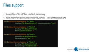 Files support
• AcceptOnceFileListFilter – default, in memory
• FileSystemPersistentAcceptOnceFileListFilter – use of MetadataStore
<int-file:inbound-channel-adapter id="filesIn1"
directory="file:${input.directory}" prevent-duplicates="true"/>
<int-file:inbound-channel-adapter id="filesIn2"
directory="file:${input.directory}"
filter="customFilterBean" />
<int-file:inbound-channel-adapter id="filesIn3"
directory="file:${input.directory}"
filename-pattern="test*" />
<int-file:inbound-channel-adapter id="filesIn4"
directory="file:${input.directory}"
filename-regex="test[0-9]+.txt" />
 