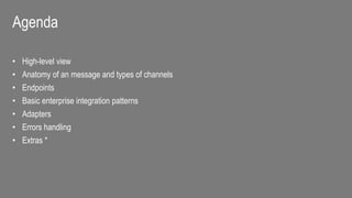 Agenda
• High-level view
• Anatomy of an message and types of channels
• Endpoints
• Basic enterprise integration patterns
• Adapters
• Errors handling
• Extras *
 