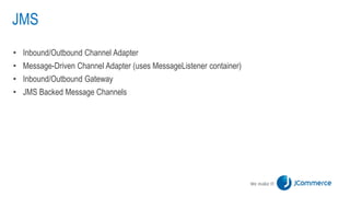 JMS
• Inbound/Outbound Channel Adapter
• Message-Driven Channel Adapter (uses MessageListener container)
• Inbound/Outbound Gateway
• JMS Backed Message Channels
 
