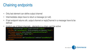 Chaining endpoints
• Only last element can define output channel
• Intermediates steps have to return a message (or null)
• If last endpoint returns sth, output channel or replyChannel in a message have to be
defined
• Implicit use of direct channels - elements in a chain can’t be active
<int:chain input-channel="input" output-channel="output">
<int:filter ref="someSelector" throw-exception-on-rejection="true"/>
<int:header-enricher error-channel="customErrorChannel">
<header name="foo" value="bar"/>
</int:header-enricher>
<int:service-activator ref="someService" method="someMethod"/>
</int:chain>
 