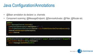 Java Configuration/Annotations
• @Bean annotation do declare i.e. channels
• Component scanning: @MessageEndpoint, @ServiceActivator, @Filter, @Router etc.
@Bean
public MessageChannel channel() {
List<ChannelInterceptor> interceptors = /* ... */
final PublishSubscribeChannel channel = new PublishSubscribeChannel(executor());
channel.setInterceptors(interceptors);
return channel;
}
@Filter(inputChannel = "input", outputChannel = "output", discardChannel = "dropped")
public boolean filter(final String message) {
return message.startsWith("prefix");
}
 