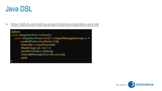 Java DSL
• https://github.com/spring-projects/spring-integration-java-dsl
@Bean
public IntegrationFlow myFlow() {
return IntegrationFlows.from(this.integerMessageSource(), c ->
c.poller(Pollers.fixedRate(100)))
.channel(this.inputChannel())
.filter((Integer p) -> p > 0)
.transform(Object::toString)
.channel(MessageChannels.queue())
.get();
}
 