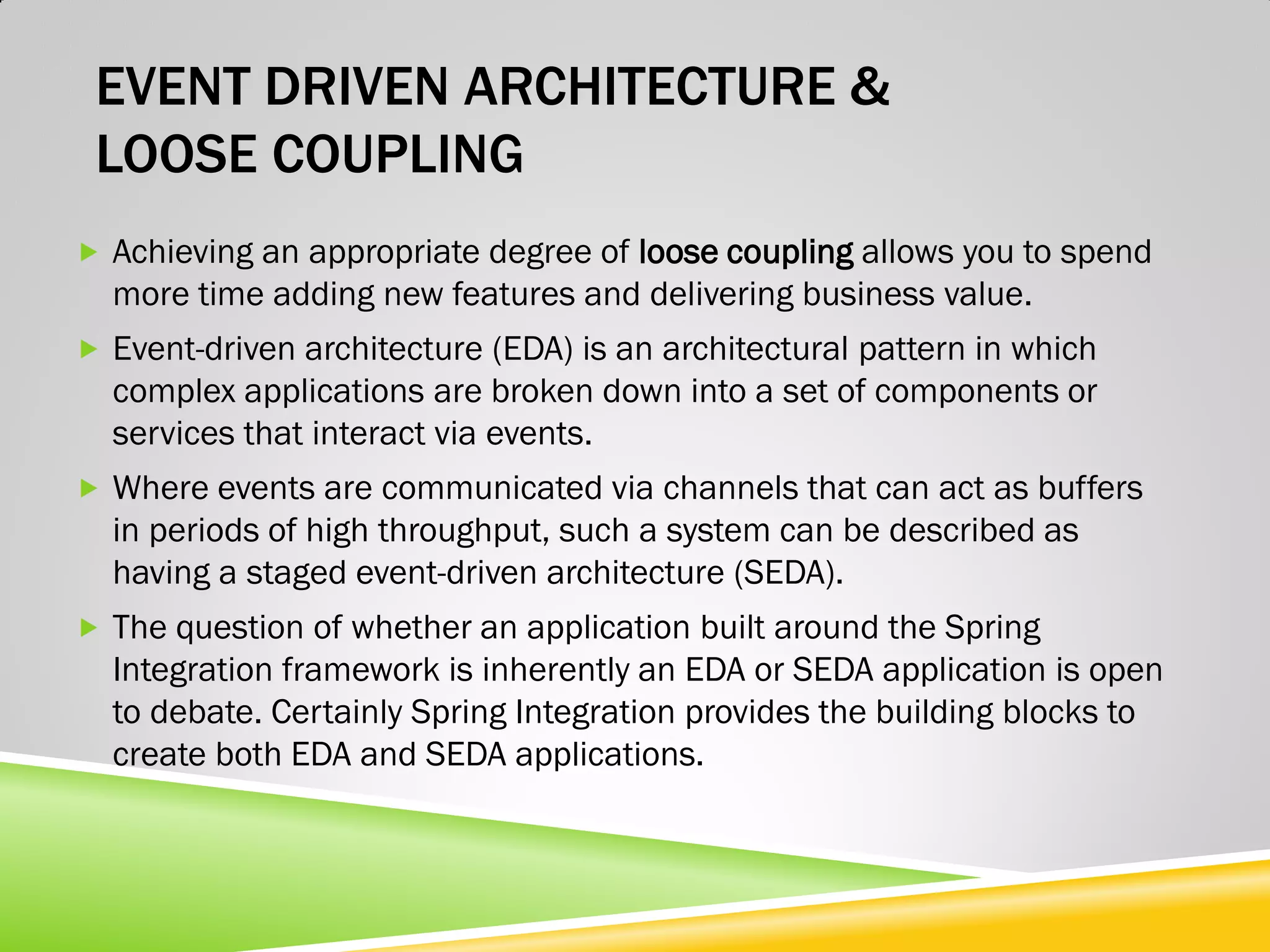 EVENT DRIVEN ARCHITECTURE & LOOSE COUPLING  Achieving an appropriate degree of loose coupling allows you to spend more time adding new features and delivering business value.  Event-driven architecture (EDA) is an architectural pattern in which complex applications are broken down into a set of components or services that interact via events.  Where events are communicated via channels that can act as buffers in periods of high throughput, such a system can be described as having a staged event-driven architecture (SEDA).  The question of whether an application built around the Spring Integration framework is inherently an EDA or SEDA application is open to debate. Certainly Spring Integration provides the building blocks to create both EDA and SEDA applications. 