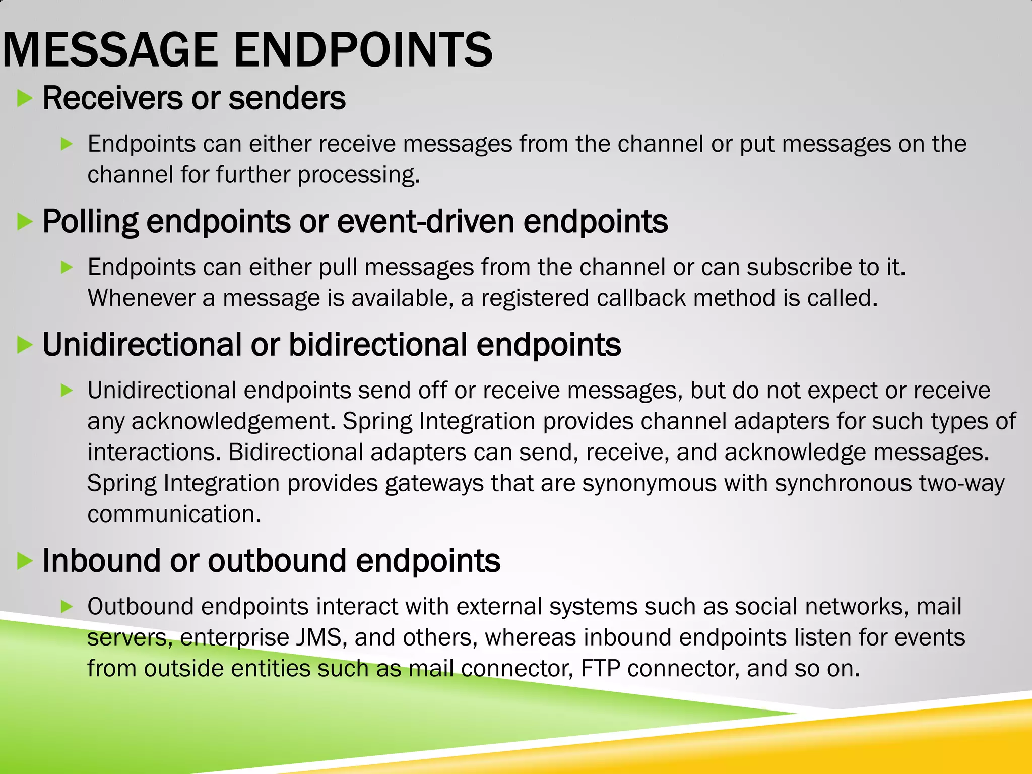 MESSAGE ENDPOINTS  Receivers or senders  Endpoints can either receive messages from the channel or put messages on the channel for further processing.  Polling endpoints or event-driven endpoints  Endpoints can either pull messages from the channel or can subscribe to it. Whenever a message is available, a registered callback method is called.  Unidirectional or bidirectional endpoints  Unidirectional endpoints send off or receive messages, but do not expect or receive any acknowledgement. Spring Integration provides channel adapters for such types of interactions. Bidirectional adapters can send, receive, and acknowledge messages. Spring Integration provides gateways that are synonymous with synchronous two-way communication.  Inbound or outbound endpoints  Outbound endpoints interact with external systems such as social networks, mail servers, enterprise JMS, and others, whereas inbound endpoints listen for events from outside entities such as mail connector, FTP connector, and so on. 