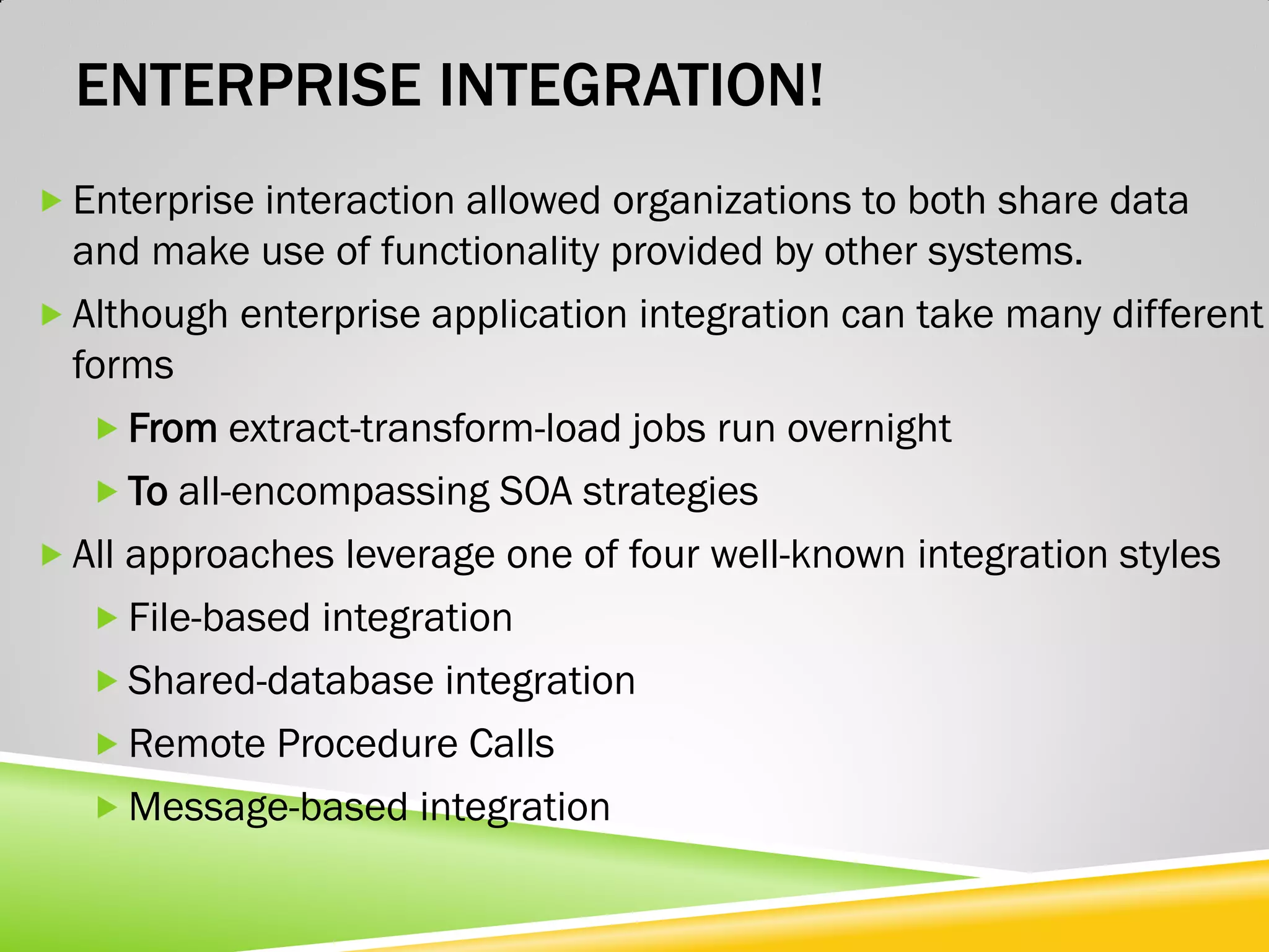 ENTERPRISE INTEGRATION!  Enterprise interaction allowed organizations to both share data and make use of functionality provided by other systems.  Although enterprise application integration can take many different forms  From extract-transform-load jobs run overnight  To all-encompassing SOA strategies  All approaches leverage one of four well-known integration styles  File-based integration  Shared-database integration  Remote Procedure Calls  Message-based integration 