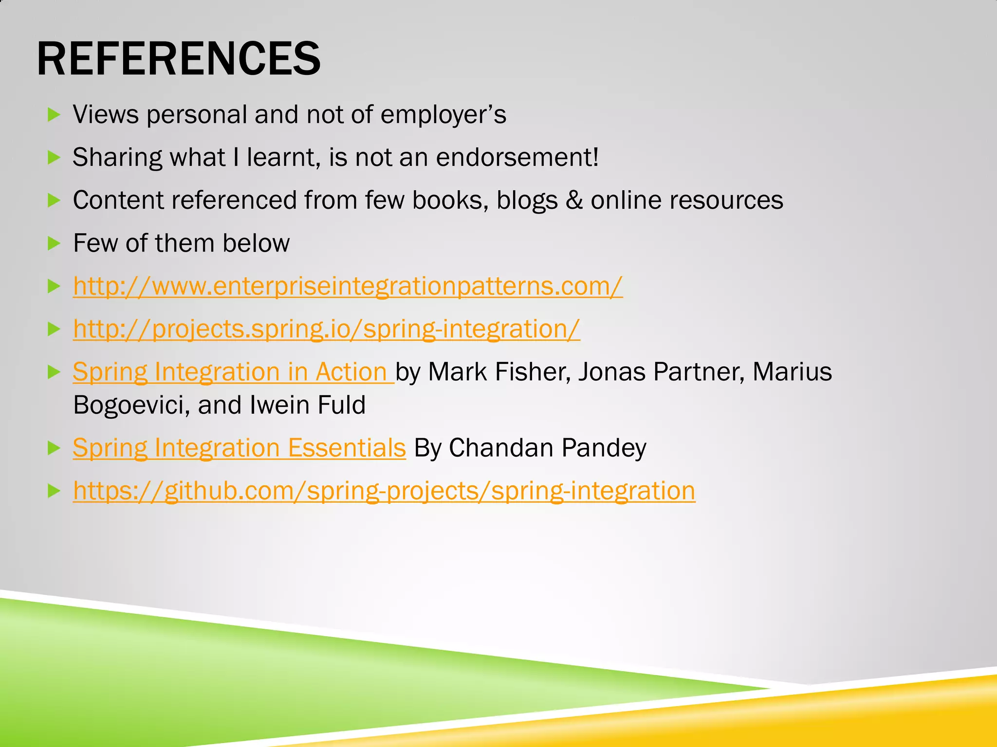 REFERENCES  Views personal and not of employer’s  Sharing what I learnt, is not an endorsement!  Content referenced from few books, blogs & online resources  Few of them below  http://www.enterpriseintegrationpatterns.com/  http://projects.spring.io/spring-integration/  Spring Integration in Action by Mark Fisher, Jonas Partner, Marius Bogoevici, and Iwein Fuld  Spring Integration Essentials By Chandan Pandey  https://github.com/spring-projects/spring-integration 