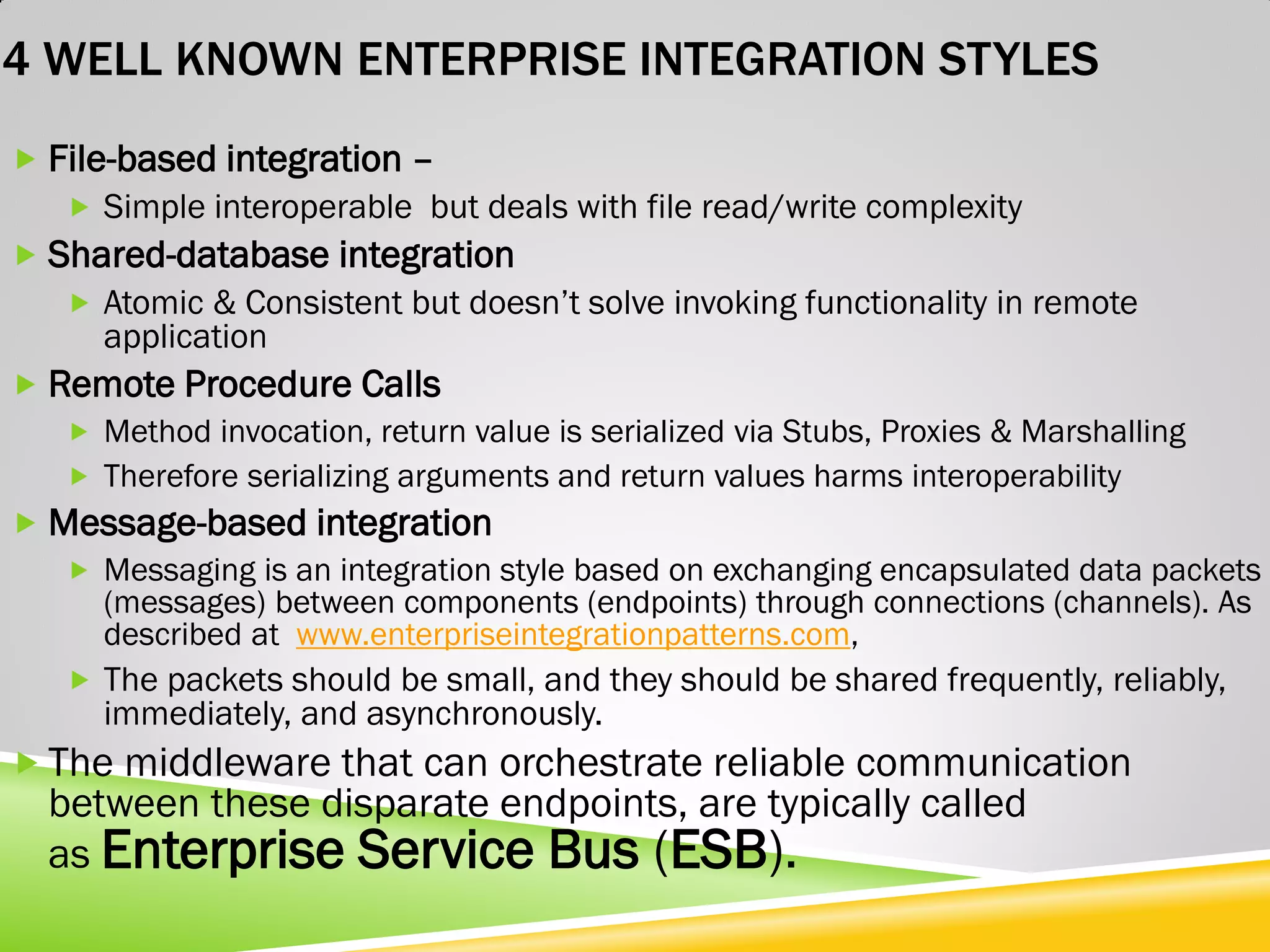 4 WELL KNOWN ENTERPRISE INTEGRATION STYLES  File-based integration –  Simple interoperable but deals with file read/write complexity  Shared-database integration  Atomic & Consistent but doesn’t solve invoking functionality in remote application  Remote Procedure Calls  Method invocation, return value is serialized via Stubs, Proxies & Marshalling  Therefore serializing arguments and return values harms interoperability  Message-based integration  Messaging is an integration style based on exchanging encapsulated data packets (messages) between components (endpoints) through connections (channels). As described at www.enterpriseintegrationpatterns.com,  The packets should be small, and they should be shared frequently, reliably, immediately, and asynchronously.  The middleware that can orchestrate reliable communication between these disparate endpoints, are typically called as Enterprise Service Bus (ESB). 