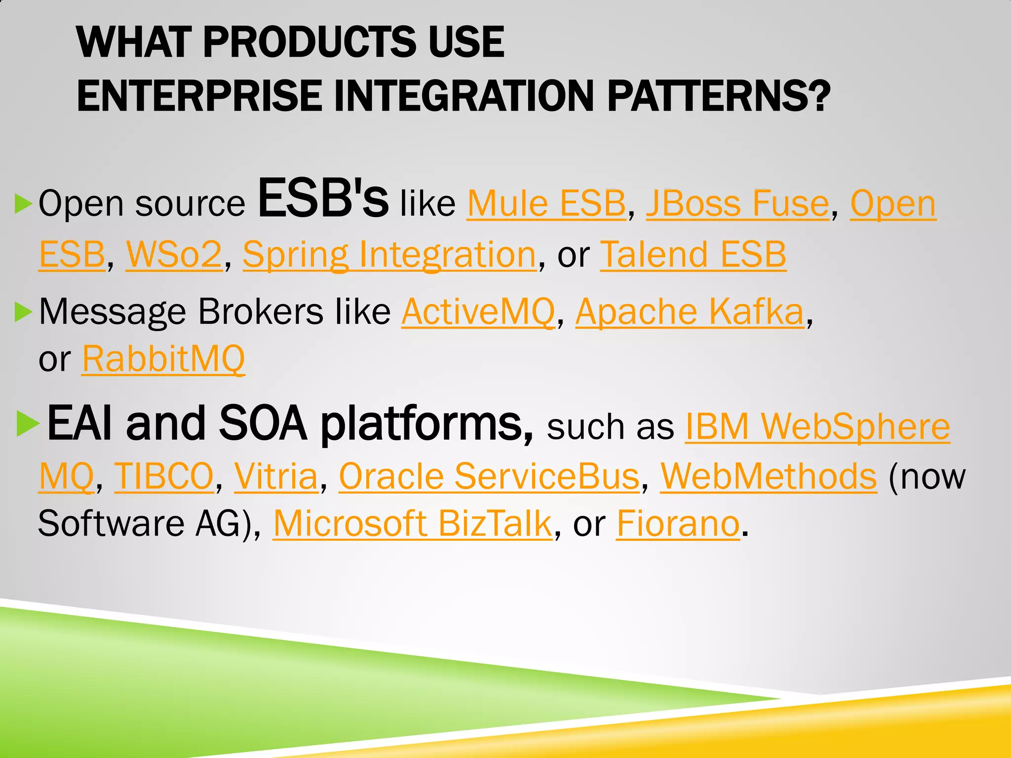 WHAT PRODUCTS USE ENTERPRISE INTEGRATION PATTERNS? Open source ESB's like Mule ESB, JBoss Fuse, Open ESB, WSo2, Spring Integration, or Talend ESB Message Brokers like ActiveMQ, Apache Kafka, or RabbitMQ EAI and SOA platforms, such as IBM WebSphere MQ, TIBCO, Vitria, Oracle ServiceBus, WebMethods (now Software AG), Microsoft BizTalk, or Fiorano. 