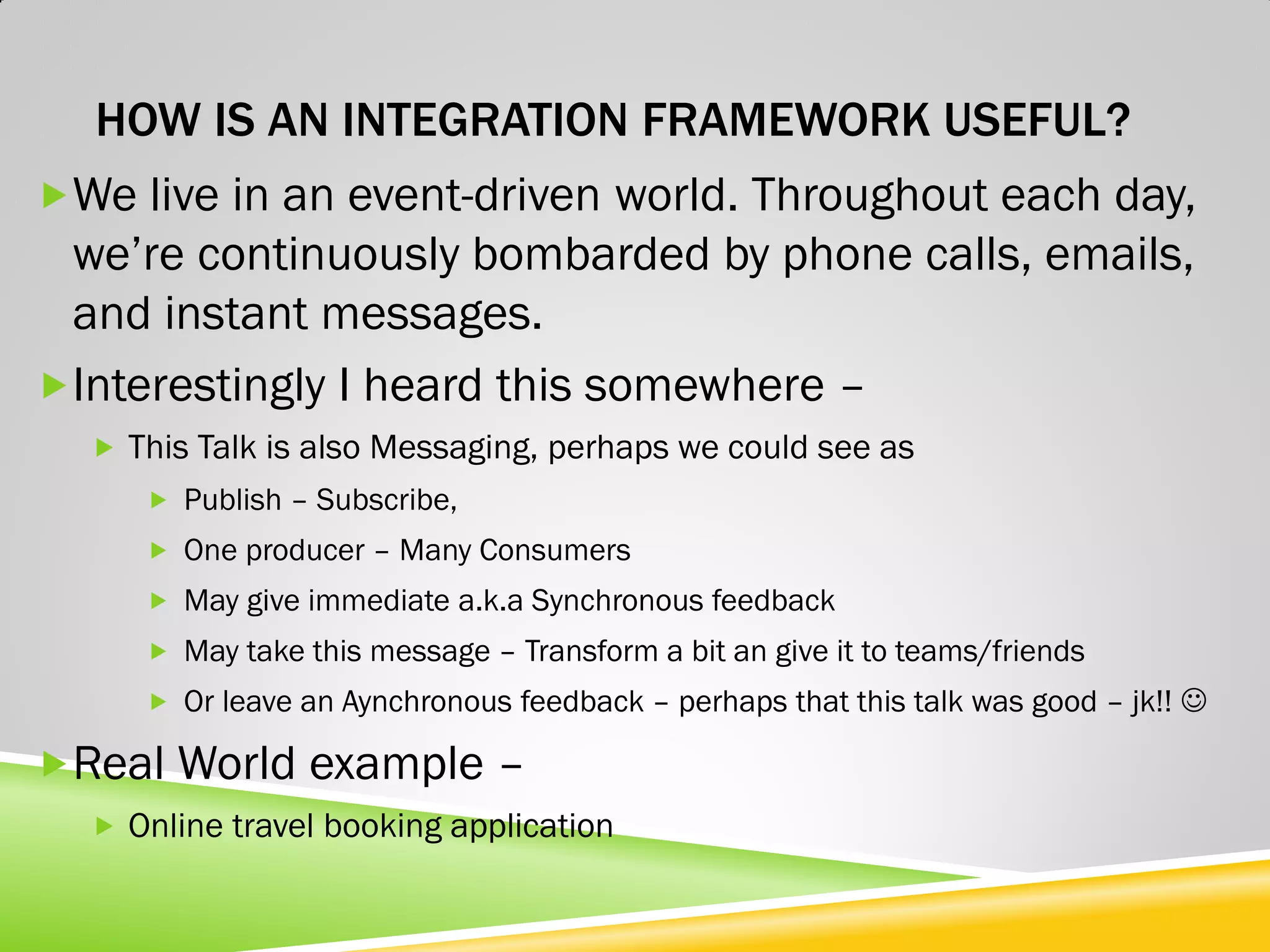 HOW IS AN INTEGRATION FRAMEWORK USEFUL? We live in an event-driven world. Throughout each day, we’re continuously bombarded by phone calls, emails, and instant messages. Interestingly I heard this somewhere –  This Talk is also Messaging, perhaps we could see as  Publish – Subscribe,  One producer – Many Consumers  May give immediate a.k.a Synchronous feedback  May take this message – Transform a bit an give it to teams/friends  Or leave an Aynchronous feedback – perhaps that this talk was good – jk!!  Real World example –  Online travel booking application 