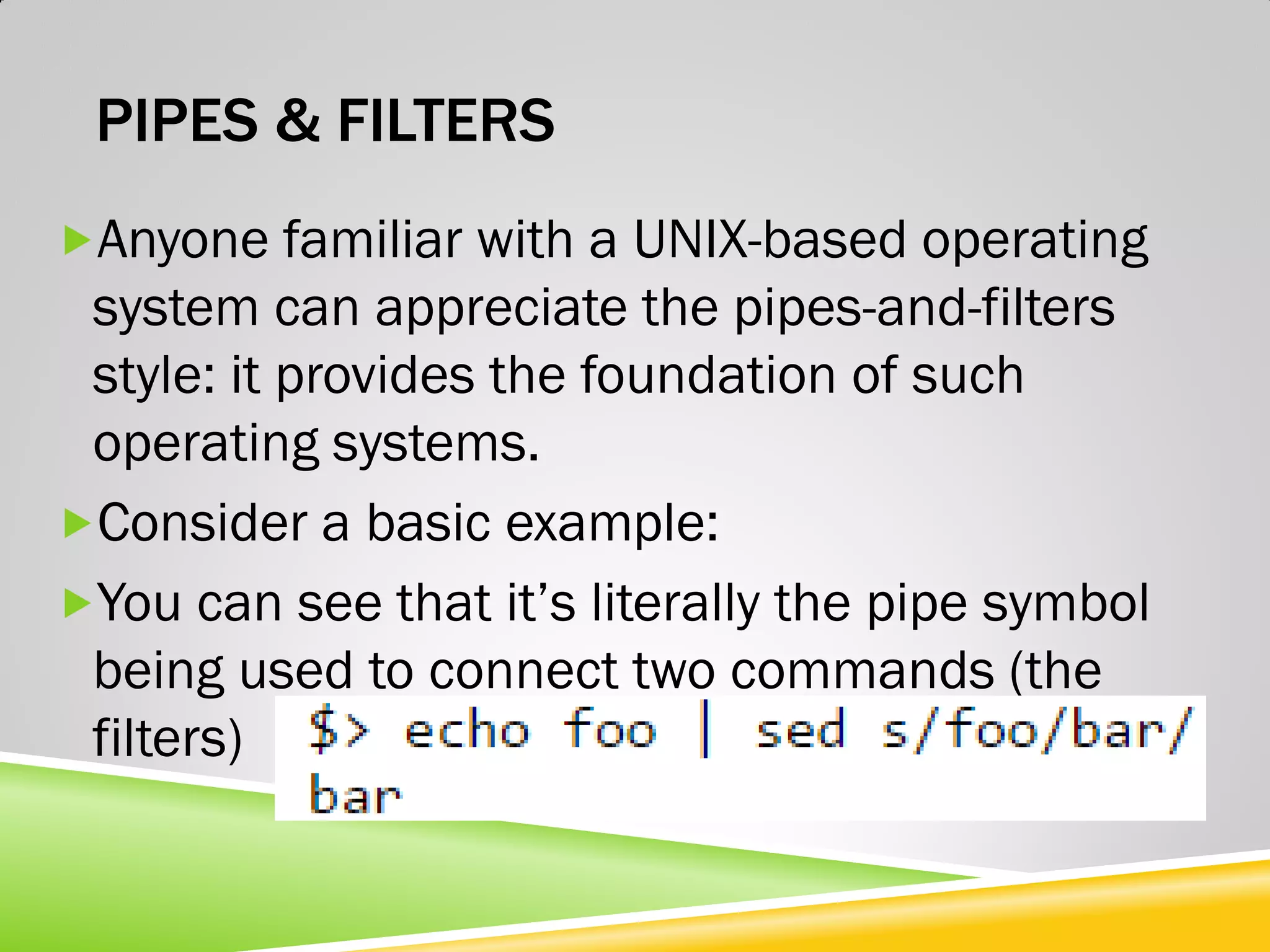 PIPES & FILTERS Anyone familiar with a UNIX-based operating system can appreciate the pipes-and-filters style: it provides the foundation of such operating systems. Consider a basic example: You can see that it’s literally the pipe symbol being used to connect two commands (the filters) 