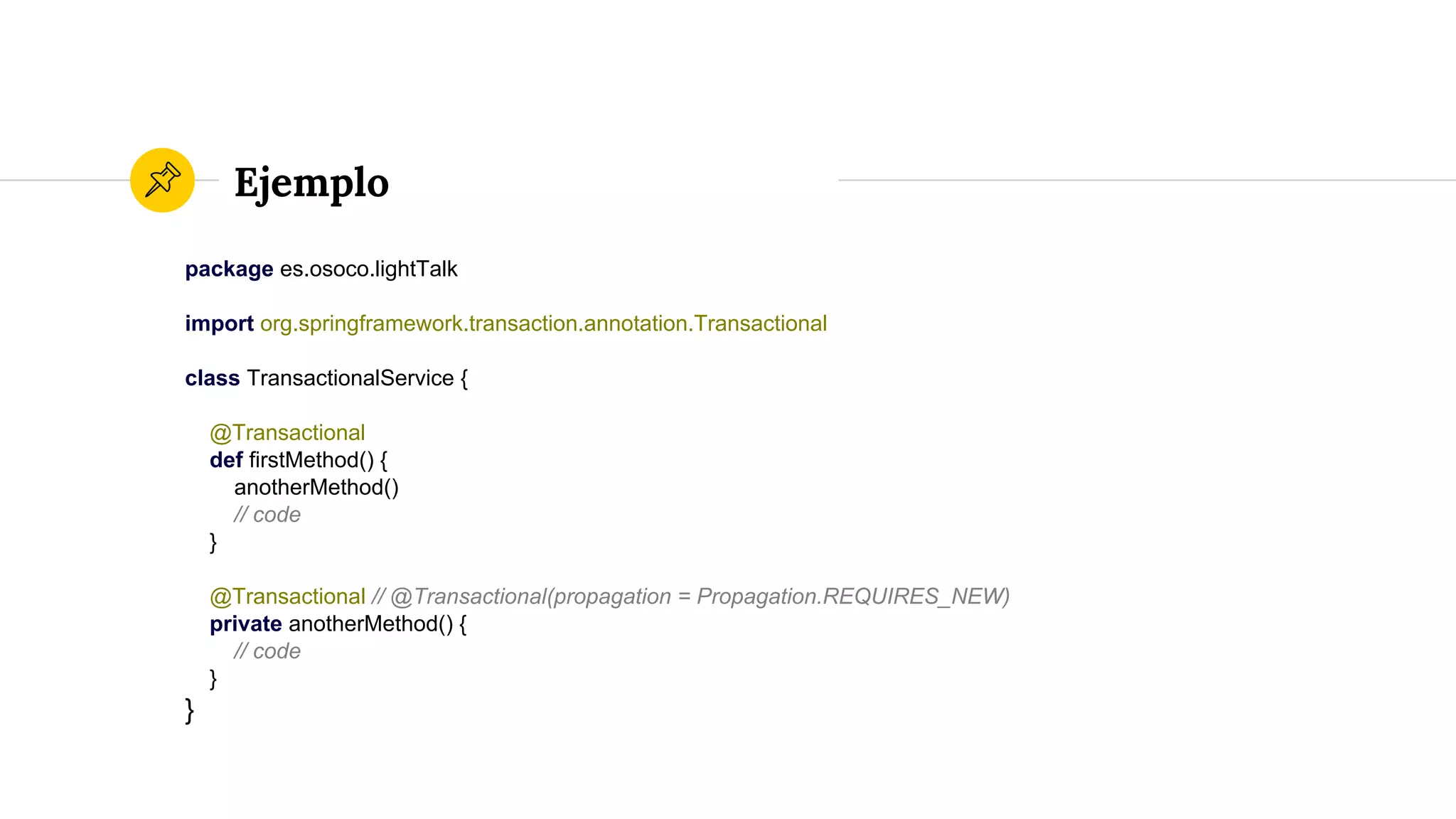 Ejemplo
package es.osoco.lightTalk
import org.springframework.transaction.annotation.Transactional
class TransactionalService {
@Transactional
def firstMethod() {
anotherMethod()
// code
}
@Transactional // @Transactional(propagation = Propagation.REQUIRES_NEW)
private anotherMethod() {
// code
}
}
 
