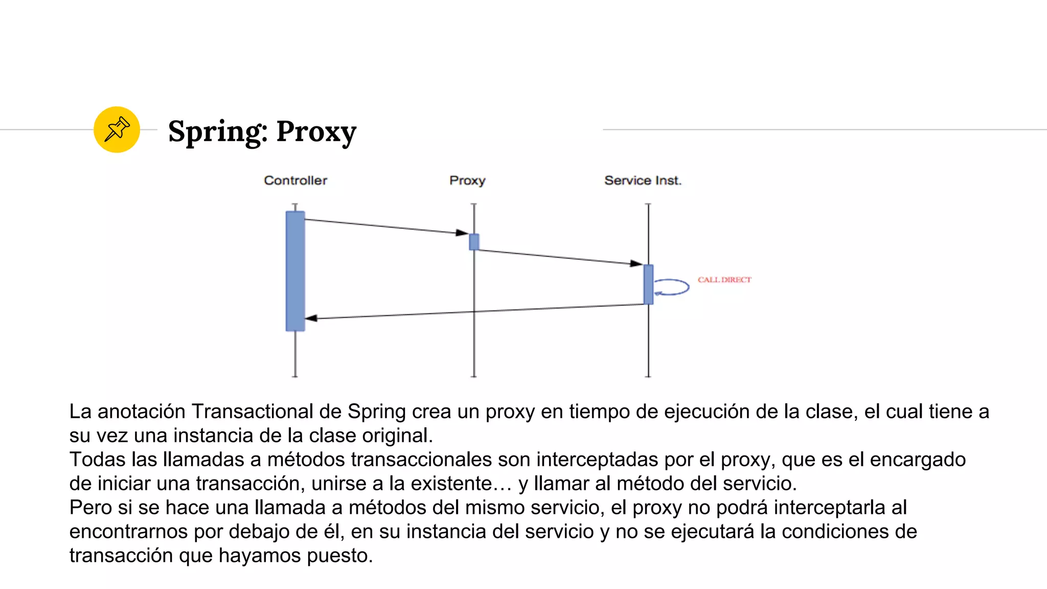 Spring: Proxy
La anotación Transactional de Spring crea un proxy en tiempo de ejecución de la clase, el cual tiene a
su vez una instancia de la clase original.
Todas las llamadas a métodos transaccionales son interceptadas por el proxy, que es el encargado
de iniciar una transacción, unirse a la existente… y llamar al método del servicio.
Pero si se hace una llamada a métodos del mismo servicio, el proxy no podrá interceptarla al
encontrarnos por debajo de él, en su instancia del servicio y no se ejecutará la condiciones de
transacción que hayamos puesto.
 