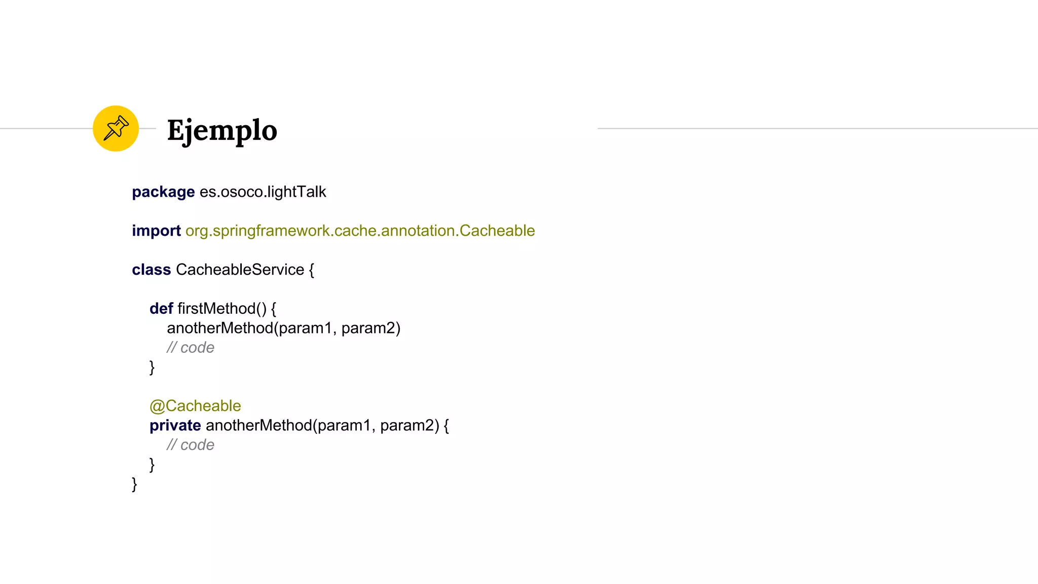 Ejemplo
package es.osoco.lightTalk
import org.springframework.cache.annotation.Cacheable
class CacheableService {
def firstMethod() {
anotherMethod(param1, param2)
// code
}
@Cacheable
private anotherMethod(param1, param2) {
// code
}
}
 