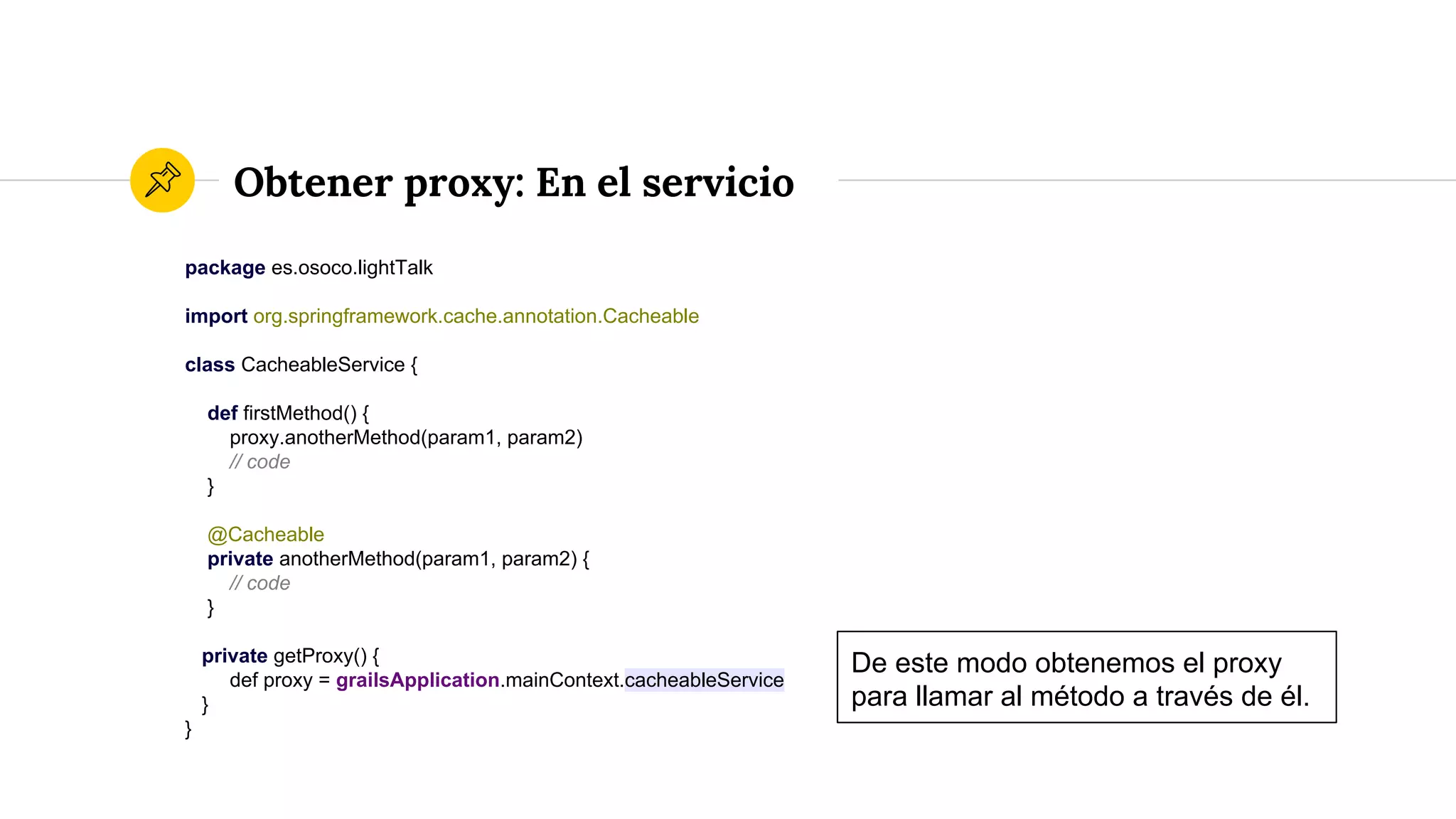 Obtener proxy: En el servicio
package es.osoco.lightTalk
import org.springframework.cache.annotation.Cacheable
class CacheableService {
def firstMethod() {
proxy.anotherMethod(param1, param2)
// code
}
@Cacheable
private anotherMethod(param1, param2) {
// code
}
private getProxy() {
def proxy = grailsApplication.mainContext.cacheableService
}
}
De este modo obtenemos el proxy
para llamar al método a través de él.
 