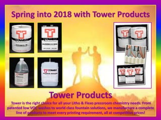 Spring into 2018 with Tower Products
Tower Products
Tower is the right choice for all your Litho & Flexo pressroom chemistry needs. From
patented low VOC washes to world class fountain solutions, we manufacture a complete
line of products to meet every printing requirement, all at competitive prices!
 