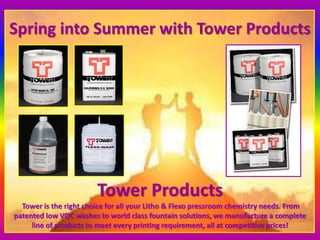 Spring into Summer with Tower Products
Tower Products
Tower is the right choice for all your Litho & Flexo pressroom chemistry needs. From
patented low VOC washes to world class fountain solutions, we manufacture a complete
line of products to meet every printing requirement, all at competitive prices!
 