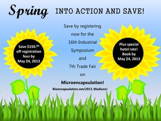 Spring INTO ACTION AND SAVE!
Save $150.00
off registration
fees by
May 24, 2013
Plus special
hotel rate!
Book by
May 24, 2013
Save by registering
now for the
16th Industrial
Symposium
and
7th Trade Fair
on
Microencapsulation!
Bioencapsulation.net/2013_Madison/
 