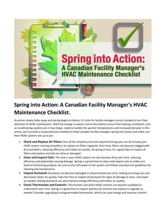 Spring into Action: A Canadian Facility Manager's HVAC
Maintenance Checklist.
As winter slowly fades away and spring begins to bloom, it's time for facility managers across Canada to turn their
attention to HVAC maintenance. With the change in season comes the need to ensure that heating, ventilation, and
air conditioning systems are in top shape, ready to handle the warmer temperatures and increased demand. In this
article, we'll provide a comprehensive checklist to help Canadian facility managers spring into action and make sure
their HVAC systems are up to par.
1. Check and Replace Air Filters: One of the simplest and most important things you can do to keep your
HVAC system running smoothly is to replace air filters regularly. Over time, filters can become clogged with
dirt and debris, reducing efficiency and indoor air quality. As spring arrives, it's a good idea to inspect all
filters and replace any that are dirty or damaged.
2. Clean and Inspect Coils: The coils in your HVAC system can also become dirty over time, reducing
efficiency and potentially causing damage. Spring is a great time to clean and inspect coils to make sure
they're functioning properly. Be sure to shut off power to the system and follow manufacturer guidelines for
cleaning and maintenance.
3. Inspect Ductwork: Ductwork can become damaged or disconnected over time, leading to energy loss and
decreased indoor air quality. Take the time to inspect all ductwork for signs of damage or wear, and repair
as needed. Sealing ductwork can also improve energy efficiency and indoor air quality.
4. Check Thermostats and Controls: Thermostats and other HVAC controls can become outdated or
malfunction over time. Spring is a good time to inspect and test all controls and replace or upgrade as
needed. Consider upgrading to programmable thermostats, which can save energy and improve comfort.
 