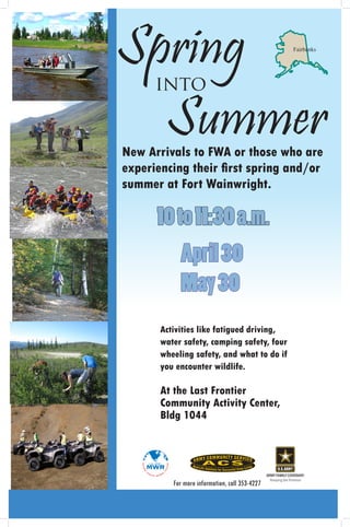 Springinto
                                                              Fairbanks




  Summer
New Arrivals to FWA or those who are
experiencing their first spring and/or
summer at Fort Wainwright.

      10 to 11:30 a.m.
          April 30
          May 30
       Activities like fatigued driving,
       water safety, camping safety, four
       wheeling safety, and what to do if
       you encounter wildlife.

       At the Last Frontier
       Community Activity Center,
       Bldg 1044



                                                ARMY FAMILY COVENANT:
                                                  Keeping the Promise
          For more information, call 353-4227
 