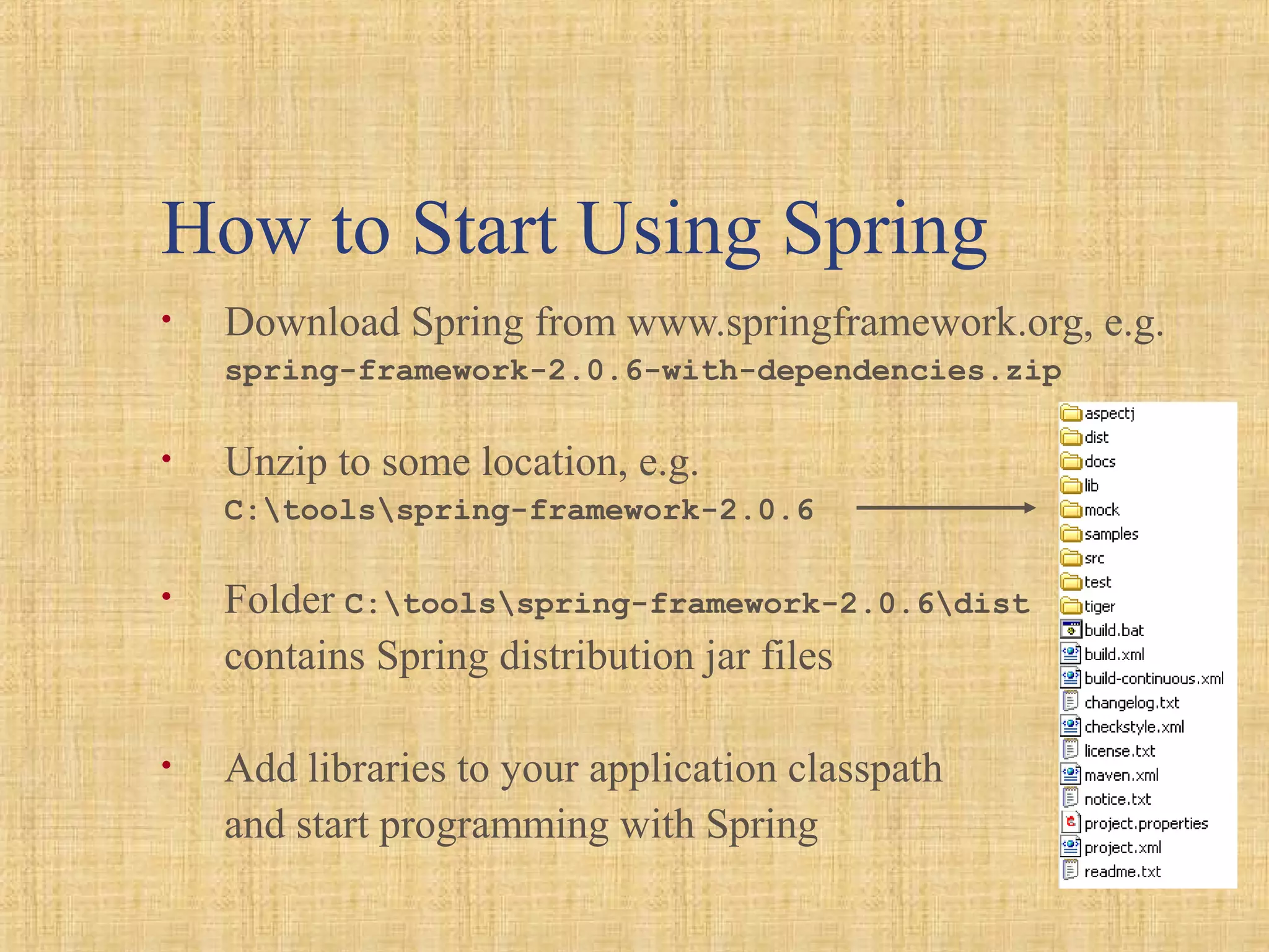How to Start Using Spring
• Download Spring from www.springframework.org, e.g.
spring-framework-2.0.6-with-dependencies.zip
• Unzip to some location, e.g.
C:toolsspring-framework-2.0.6
• Folder C:toolsspring-framework-2.0.6dist
contains Spring distribution jar files
• Add libraries to your application classpath
and start programming with Spring
 