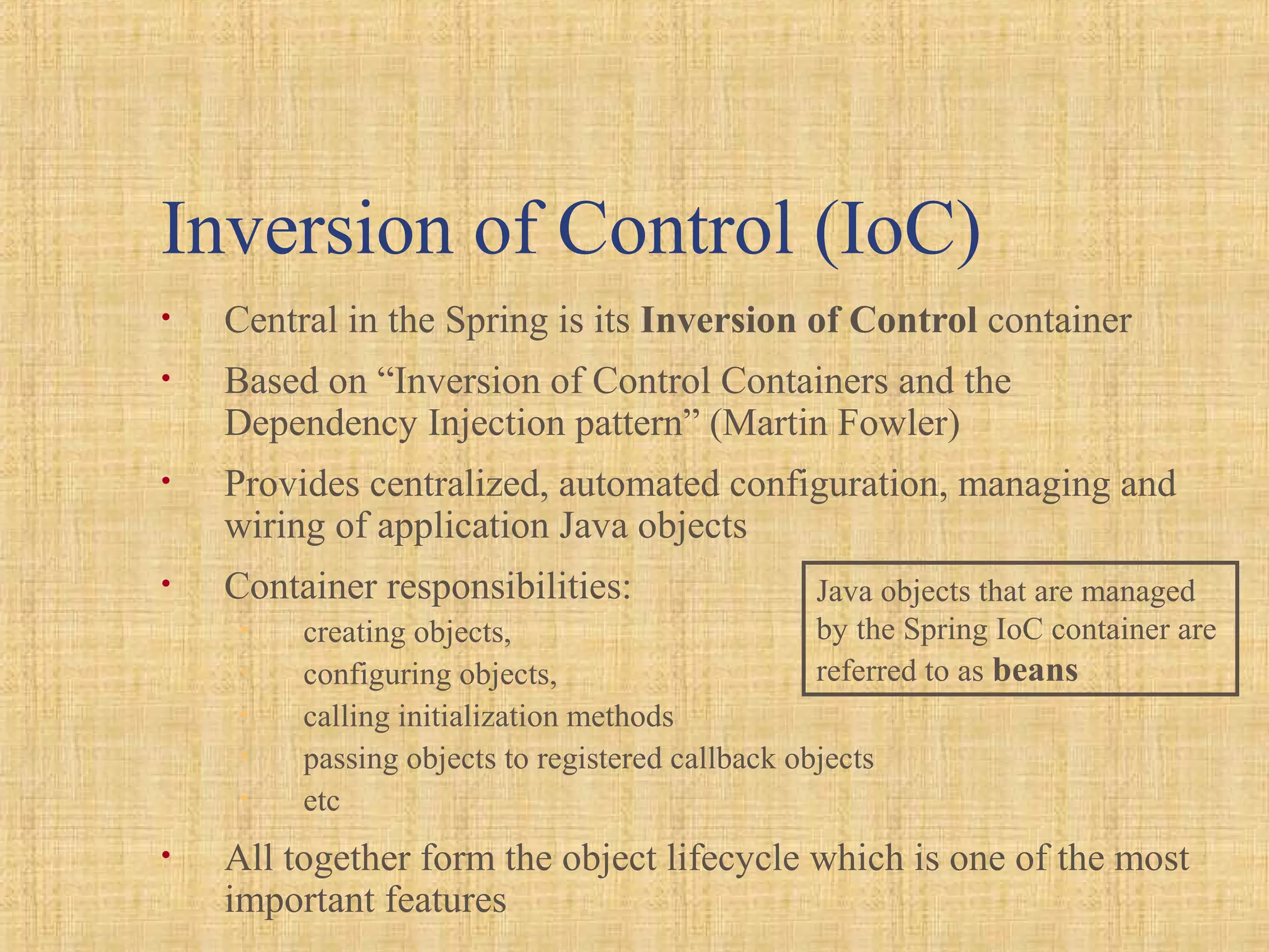 Inversion of Control (IoC)
• Central in the Spring is its Inversion of Control container
• Based on “Inversion of Control Containers and the
Dependency Injection pattern” (Martin Fowler)
• Provides centralized, automated configuration, managing and
wiring of application Java objects
• Container responsibilities:
• creating objects,
• configuring objects,
• calling initialization methods
• passing objects to registered callback objects
• etc
• All together form the object lifecycle which is one of the most
important features
Java objects that are managed
by the Spring IoC container are
referred to as beans
 