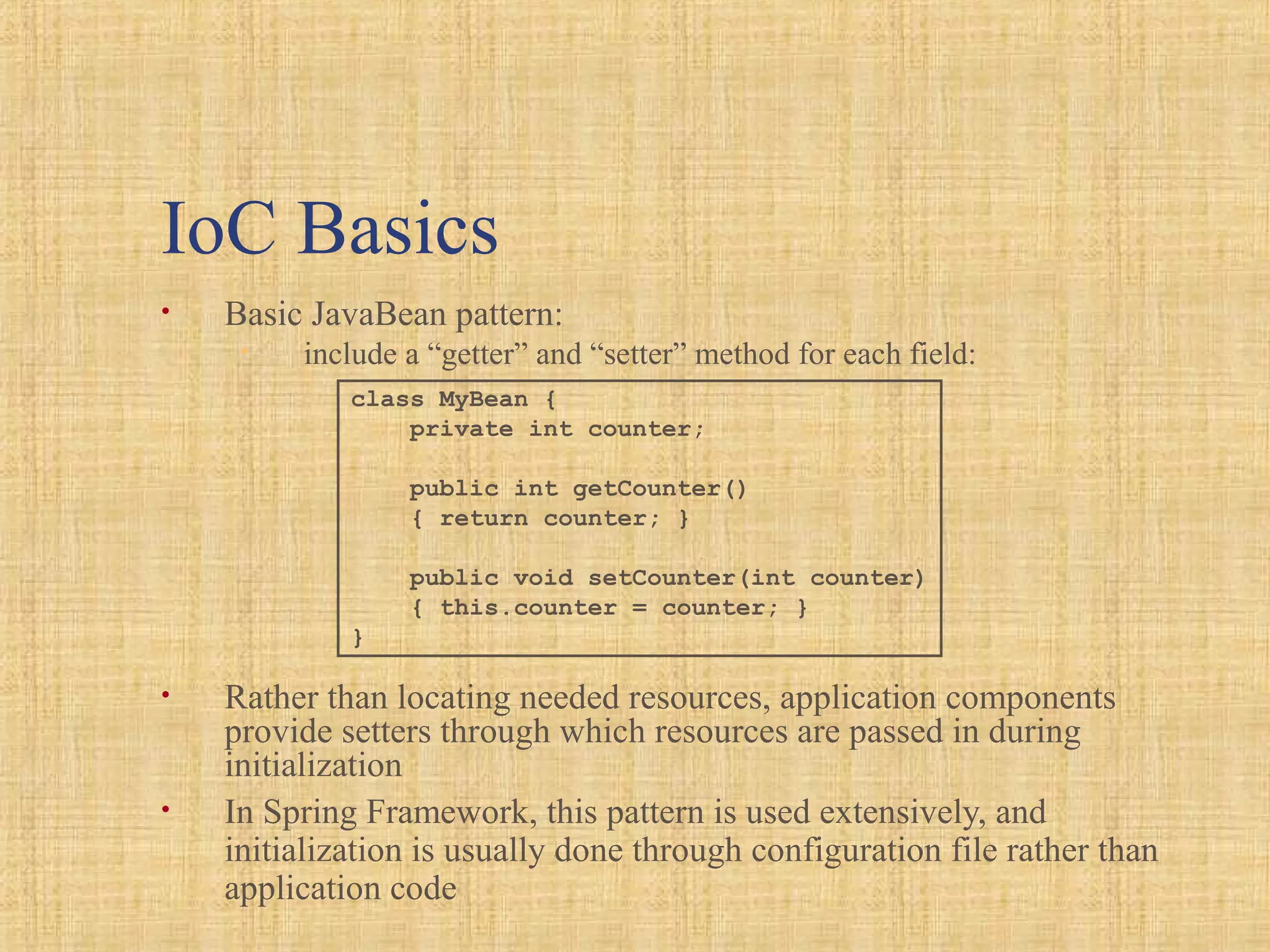 IoC Basics
• Basic JavaBean pattern:
• include a “getter” and “setter” method for each field:
• Rather than locating needed resources, application components
provide setters through which resources are passed in during
initialization
• In Spring Framework, this pattern is used extensively, and
initialization is usually done through configuration file rather than
application code
class MyBean {
private int counter;
public int getCounter()
{ return counter; }
public void setCounter(int counter)
{ this.counter = counter; }
}
 