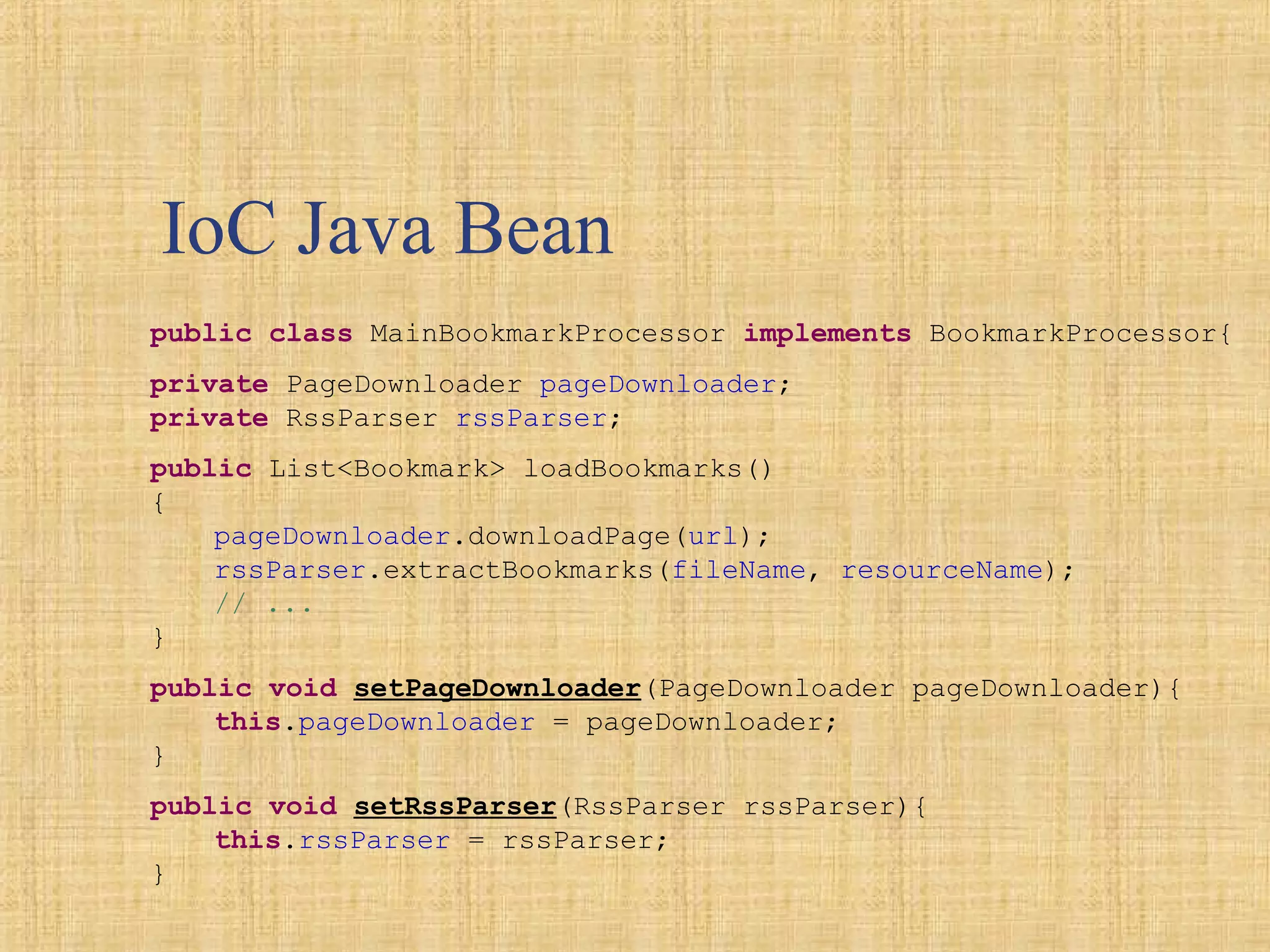 IoC Java Bean
public class MainBookmarkProcessor implements BookmarkProcessor{
private PageDownloader pageDownloader;
private RssParser rssParser;
public List<Bookmark> loadBookmarks()
{
pageDownloader.downloadPage(url);
rssParser.extractBookmarks(fileName, resourceName);
// ...
}
public void setPageDownloader(PageDownloader pageDownloader){
this.pageDownloader = pageDownloader;
}
public void setRssParser(RssParser rssParser){
this.rssParser = rssParser;
}
 