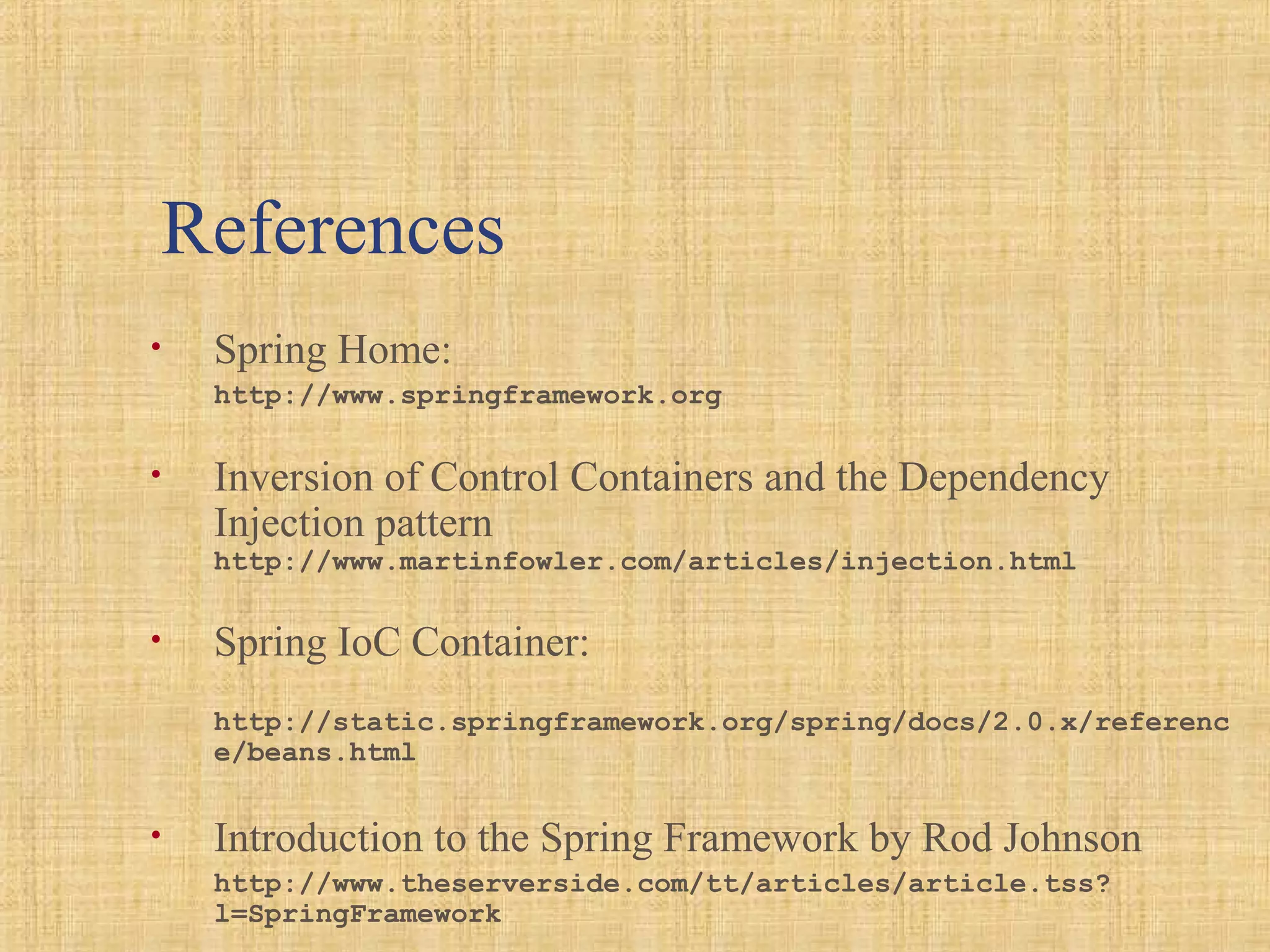 References
• Spring Home:
http://www.springframework.org
• Inversion of Control Containers and the Dependency
Injection pattern
http://www.martinfowler.com/articles/injection.html
• Spring IoC Container:
http://static.springframework.org/spring/docs/2.0.x/referenc
e/beans.html
• Introduction to the Spring Framework by Rod Johnson
http://www.theserverside.com/tt/articles/article.tss?
l=SpringFramework
 