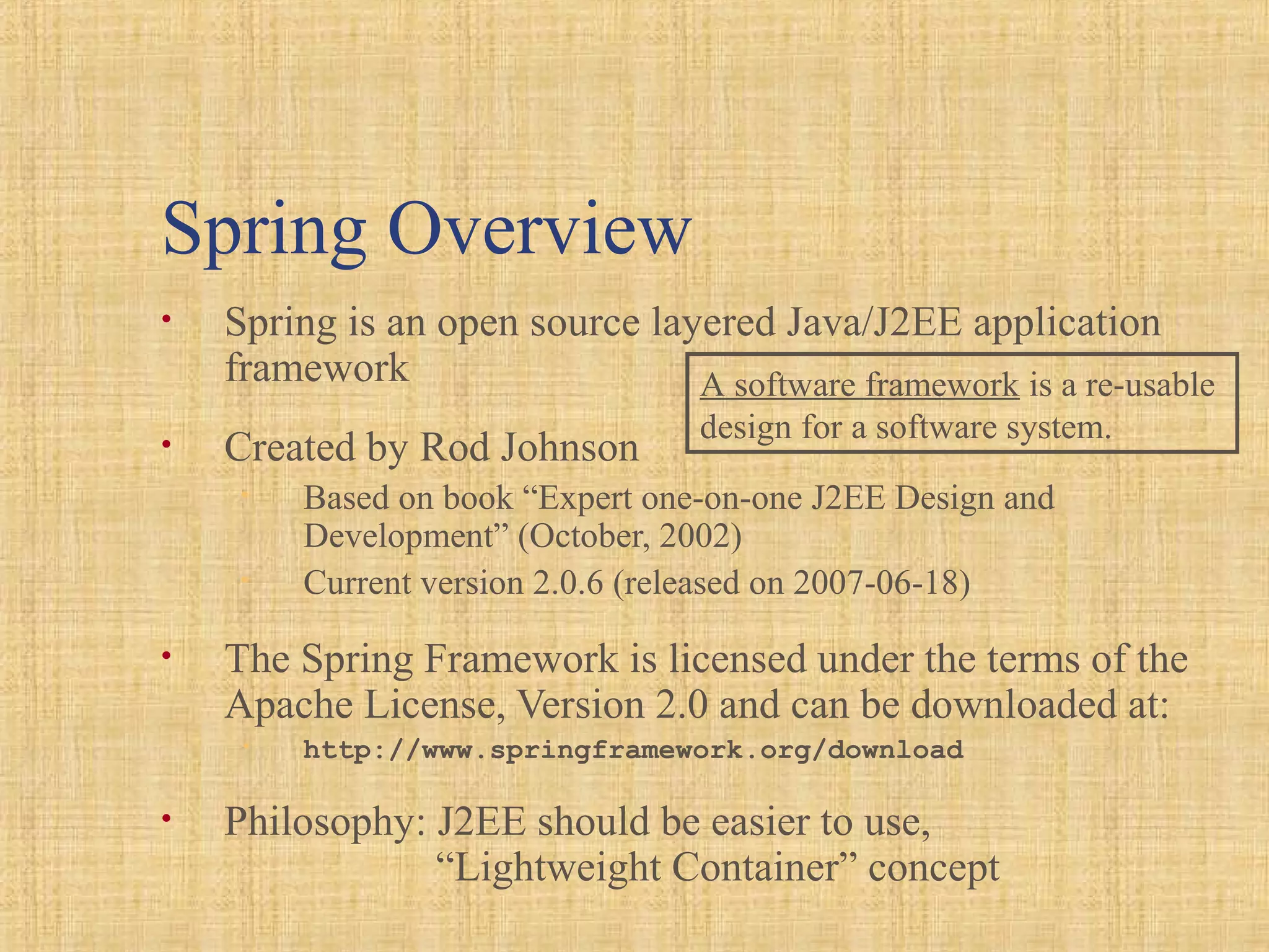 Spring Overview
• Spring is an open source layered Java/J2EE application
framework
• Created by Rod Johnson
• Based on book “Expert one-on-one J2EE Design and
Development” (October, 2002)
• Current version 2.0.6 (released on 2007-06-18)
• The Spring Framework is licensed under the terms of the
Apache License, Version 2.0 and can be downloaded at:
• http://www.springframework.org/download
• Philosophy: J2EE should be easier to use,
“Lightweight Container” concept
A software framework is a re-usable
design for a software system.
 