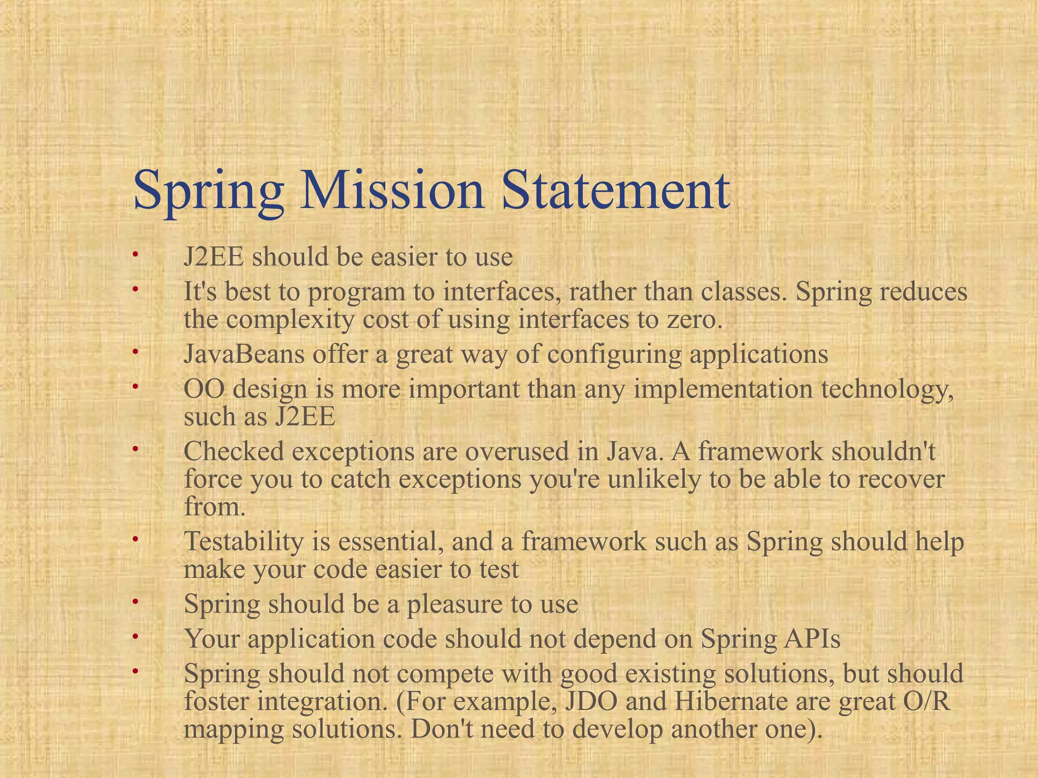 Spring Mission Statement
• J2EE should be easier to use
• It's best to program to interfaces, rather than classes. Spring reduces
the complexity cost of using interfaces to zero.
• JavaBeans offer a great way of configuring applications
• OO design is more important than any implementation technology,
such as J2EE
• Checked exceptions are overused in Java. A framework shouldn't
force you to catch exceptions you're unlikely to be able to recover
from.
• Testability is essential, and a framework such as Spring should help
make your code easier to test
• Spring should be a pleasure to use
• Your application code should not depend on Spring APIs
• Spring should not compete with good existing solutions, but should
foster integration. (For example, JDO and Hibernate are great O/R
mapping solutions. Don't need to develop another one).
 