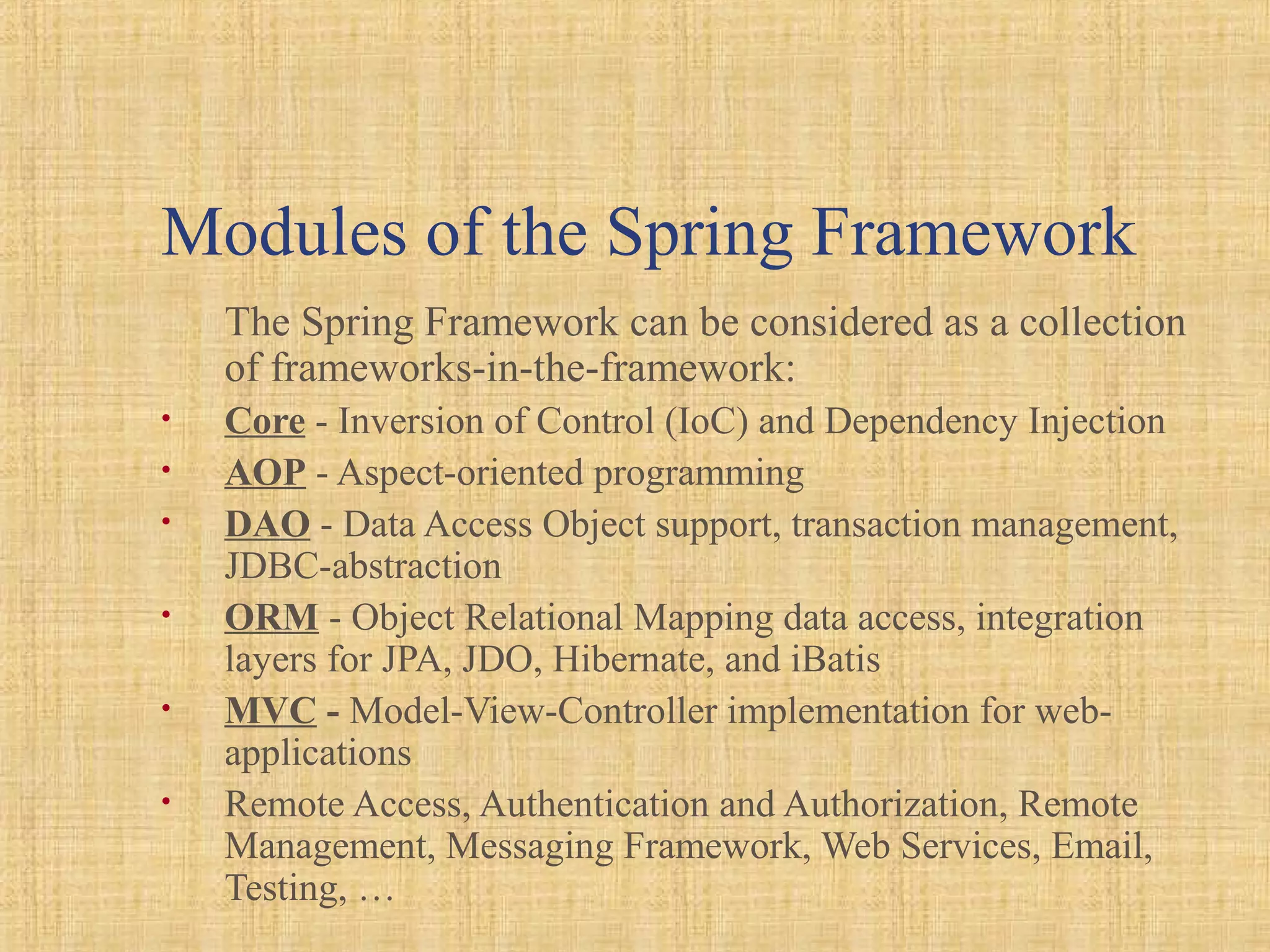 Modules of the Spring Framework
The Spring Framework can be considered as a collection
of frameworks-in-the-framework:
• Core - Inversion of Control (IoC) and Dependency Injection
• AOP - Aspect-oriented programming
• DAO - Data Access Object support, transaction management,
JDBC-abstraction
• ORM - Object Relational Mapping data access, integration
layers for JPA, JDO, Hibernate, and iBatis
• MVC - Model-View-Controller implementation for web-
applications
• Remote Access, Authentication and Authorization, Remote
Management, Messaging Framework, Web Services, Email,
Testing, …
 