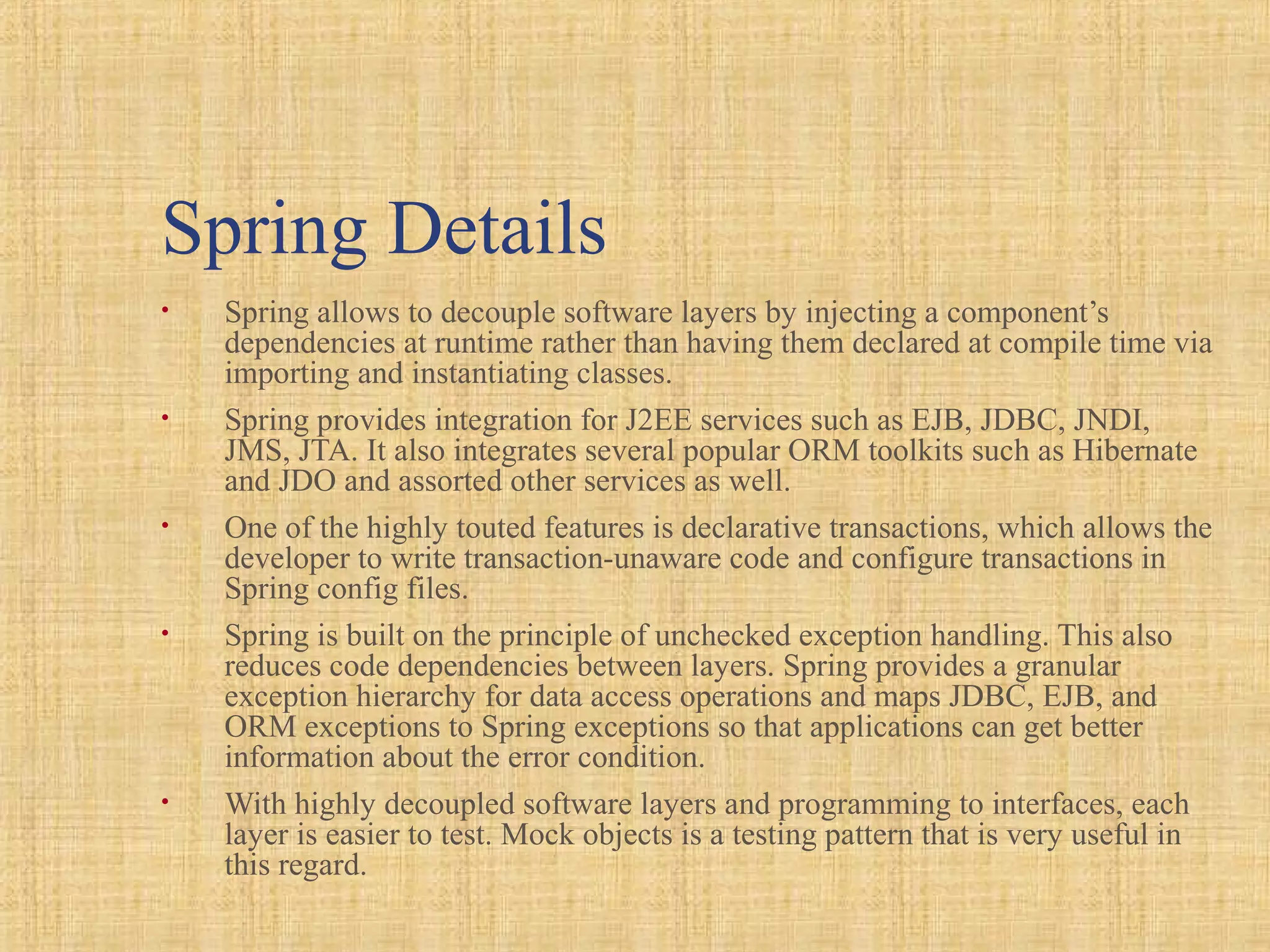 Spring Details
• Spring allows to decouple software layers by injecting a component’s
dependencies at runtime rather than having them declared at compile time via
importing and instantiating classes.
• Spring provides integration for J2EE services such as EJB, JDBC, JNDI,
JMS, JTA. It also integrates several popular ORM toolkits such as Hibernate
and JDO and assorted other services as well.
• One of the highly touted features is declarative transactions, which allows the
developer to write transaction-unaware code and configure transactions in
Spring config files.
• Spring is built on the principle of unchecked exception handling. This also
reduces code dependencies between layers. Spring provides a granular
exception hierarchy for data access operations and maps JDBC, EJB, and
ORM exceptions to Spring exceptions so that applications can get better
information about the error condition.
• With highly decoupled software layers and programming to interfaces, each
layer is easier to test. Mock objects is a testing pattern that is very useful in
this regard.
 