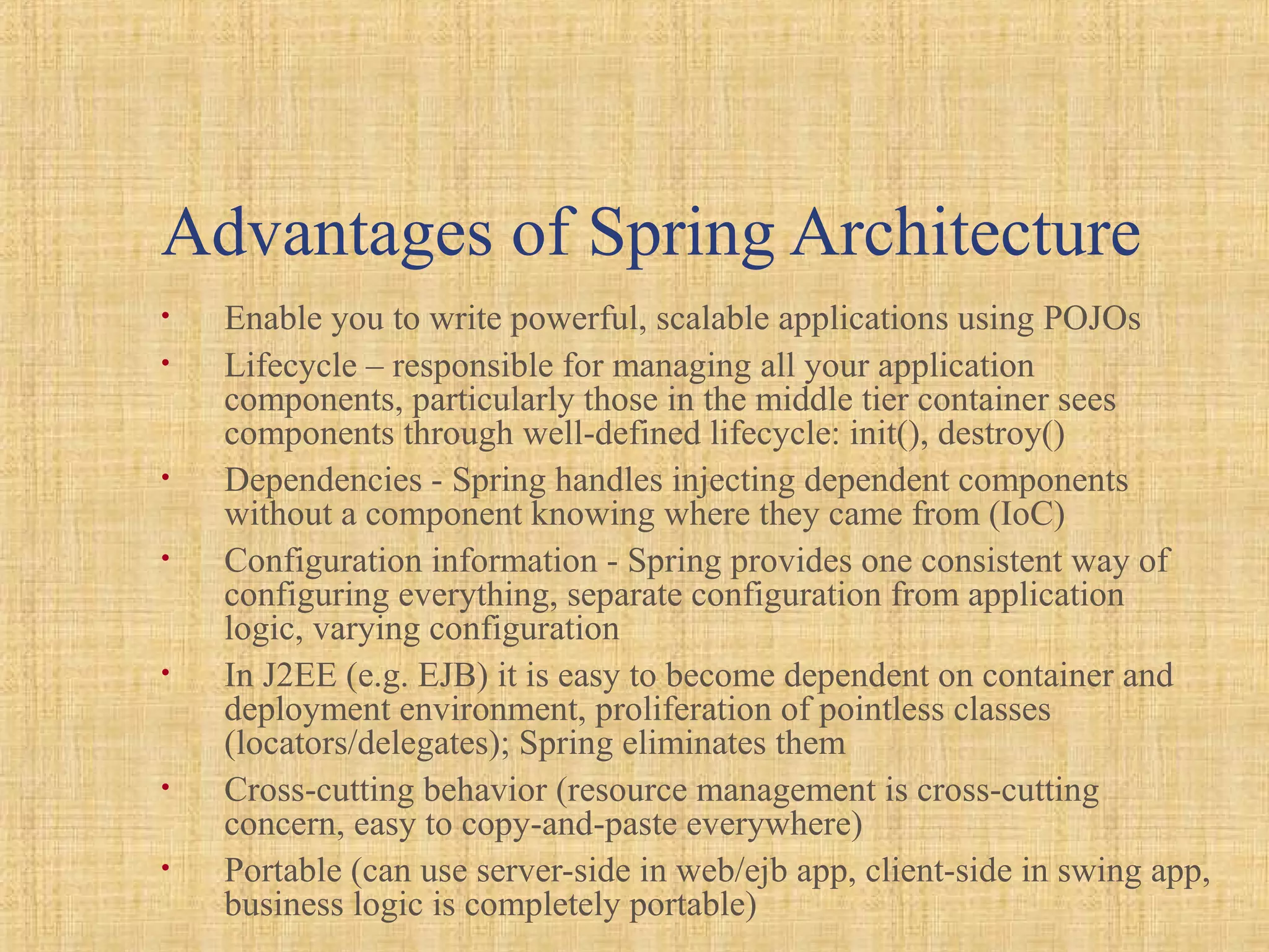 Advantages of Spring Architecture
• Enable you to write powerful, scalable applications using POJOs
• Lifecycle – responsible for managing all your application
components, particularly those in the middle tier container sees
components through well-defined lifecycle: init(), destroy()
• Dependencies - Spring handles injecting dependent components
without a component knowing where they came from (IoC)
• Configuration information - Spring provides one consistent way of
configuring everything, separate configuration from application
logic, varying configuration
• In J2EE (e.g. EJB) it is easy to become dependent on container and
deployment environment, proliferation of pointless classes
(locators/delegates); Spring eliminates them
• Cross-cutting behavior (resource management is cross-cutting
concern, easy to copy-and-paste everywhere)
• Portable (can use server-side in web/ejb app, client-side in swing app,
business logic is completely portable)
 