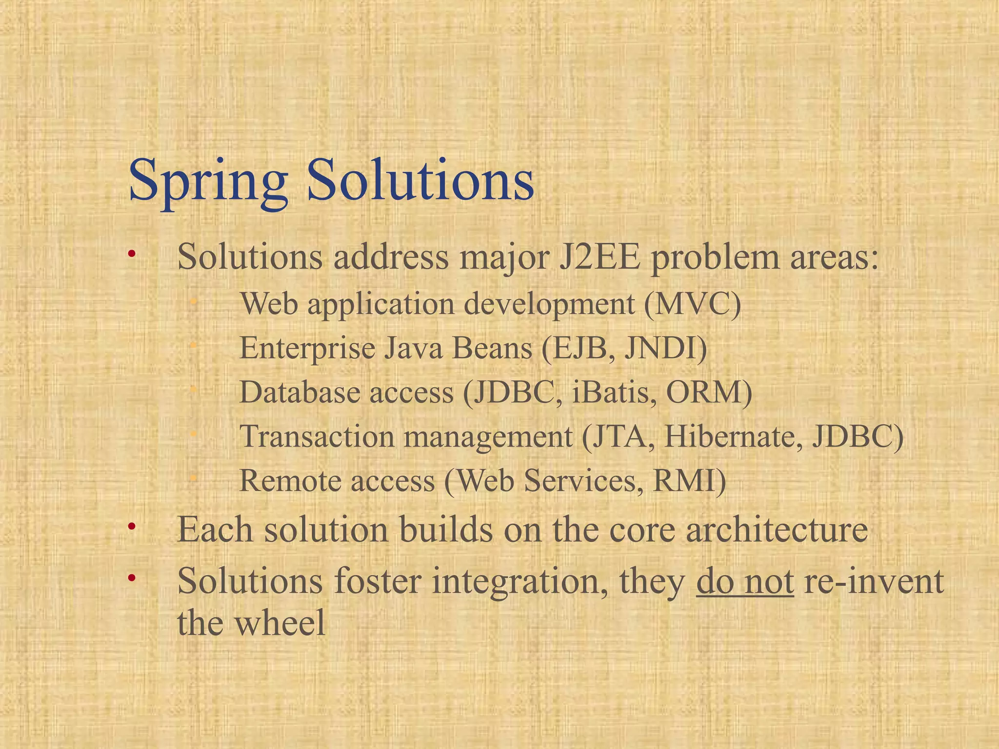 Spring Solutions
• Solutions address major J2EE problem areas:
• Web application development (MVC)
• Enterprise Java Beans (EJB, JNDI)
• Database access (JDBC, iBatis, ORM)
• Transaction management (JTA, Hibernate, JDBC)
• Remote access (Web Services, RMI)
• Each solution builds on the core architecture
• Solutions foster integration, they do not re-invent
the wheel
 
