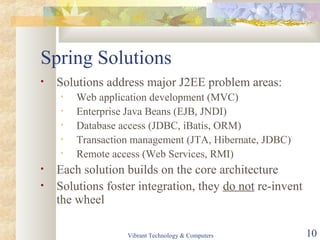 Spring Solutions
• Solutions address major J2EE problem areas:
• Web application development (MVC)
• Enterprise Java Beans (EJB, JNDI)
• Database access (JDBC, iBatis, ORM)
• Transaction management (JTA, Hibernate, JDBC)
• Remote access (Web Services, RMI)
• Each solution builds on the core architecture
• Solutions foster integration, they do not re-invent
the wheel
Vibrant Technology & Computers 10
 