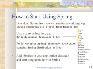 How to Start Using Spring
• Download Spring from www.springframework.org, e.g.
spring-framework-2.0.6-with-dependencies.zip
• Unzip to some location, e.g.
C:toolsspring-framework-2.0.6
• Folder C:toolsspring-framework-2.0.6dist
contains Spring distribution jar files
• Add libraries to your application classpath
and start programming with Spring
Vibrant Technology & Computers 11
 