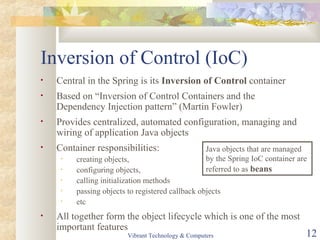 Inversion of Control (IoC)
• Central in the Spring is its Inversion of Control container
• Based on “Inversion of Control Containers and the
Dependency Injection pattern” (Martin Fowler)
• Provides centralized, automated configuration, managing and
wiring of application Java objects
• Container responsibilities:
• creating objects,
• configuring objects,
• calling initialization methods
• passing objects to registered callback objects
• etc
• All together form the object lifecycle which is one of the most
important features
Java objects that are managed
by the Spring IoC container are
referred to as beans
Vibrant Technology & Computers 12
 