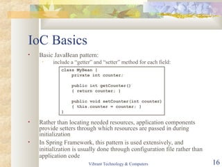 IoC Basics
• Basic JavaBean pattern:
• include a “getter” and “setter” method for each field:
• Rather than locating needed resources, application components
provide setters through which resources are passed in during
initialization
• In Spring Framework, this pattern is used extensively, and
initialization is usually done through configuration file rather than
application code
class MyBean {
private int counter;
public int getCounter()
{ return counter; }
public void setCounter(int counter)
{ this.counter = counter; }
}
Vibrant Technology & Computers 16
 