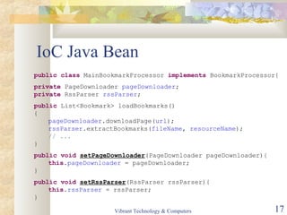 IoC Java Bean
public class MainBookmarkProcessor implements BookmarkProcessor{
private PageDownloader pageDownloader;
private RssParser rssParser;
public List<Bookmark> loadBookmarks()
{
pageDownloader.downloadPage(url);
rssParser.extractBookmarks(fileName, resourceName);
// ...
}
public void setPageDownloader(PageDownloader pageDownloader){
this.pageDownloader = pageDownloader;
}
public void setRssParser(RssParser rssParser){
this.rssParser = rssParser;
}
Vibrant Technology & Computers 17
 