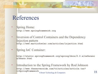 References
• Spring Home:
http://www.springframework.org
• Inversion of Control Containers and the Dependency
Injection pattern
http://www.martinfowler.com/articles/injection.html
• Spring IoC Container:
http://static.springframework.org/spring/docs/2.0.x/referenc
e/beans.html
• Introduction to the Spring Framework by Rod Johnson
http://www.theserverside.com/tt/articles/article.tss?
l=SpringFramework
Vibrant Technology & Computers 18
 