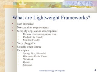 What are Lightweight Frameworks?
• Non-intrusive
• No container requirements
• Simplify application development
• Remove re-occurring pattern code
• Productivity friendly
• Unit test friendly
• Very pluggable
• Usually open source
• Examples:
• Spring, Pico, Hivemind
• Hibernate, IBatis, Castor
• WebWork
• Quartz
• Sitemesh
Vibrant Technology & Computers 4
 