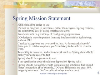 Spring Mission Statement
• J2EE should be easier to use
• It's best to program to interfaces, rather than classes. Spring reduces
the complexity cost of using interfaces to zero.
• JavaBeans offer a great way of configuring applications
• OO design is more important than any implementation technology,
such as J2EE
• Checked exceptions are overused in Java. A framework shouldn't
force you to catch exceptions you're unlikely to be able to recover
from.
• Testability is essential, and a framework such as Spring should help
make your code easier to test
• Spring should be a pleasure to use
• Your application code should not depend on Spring APIs
• Spring should not compete with good existing solutions, but should
foster integration. (For example, JDO and Hibernate are great O/R
mapping solutions. Don't need to develop another one).
Vibrant Technology & Computers 5
 